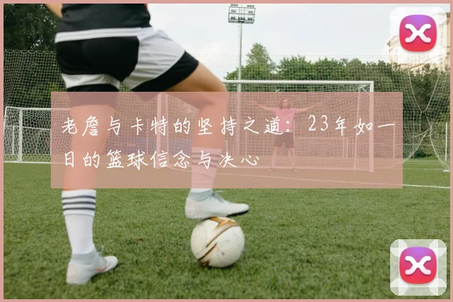 老詹与卡特的坚持之道：23年如一日的篮球信念与决心