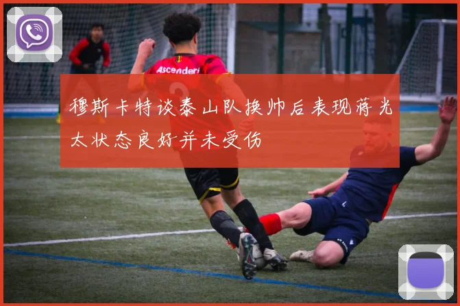 穆斯卡特谈泰山队换帅后表现蒋光太状态良好并未受伤