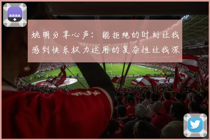 姚明分享心声：能拒绝的时刻让我感到快乐权力运用的复杂性让我深感不足