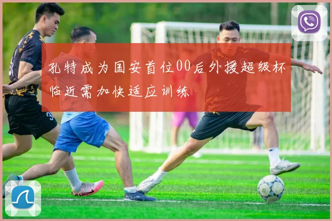 孔特成为国安首位00后外援超级杯临近需加快适应训练