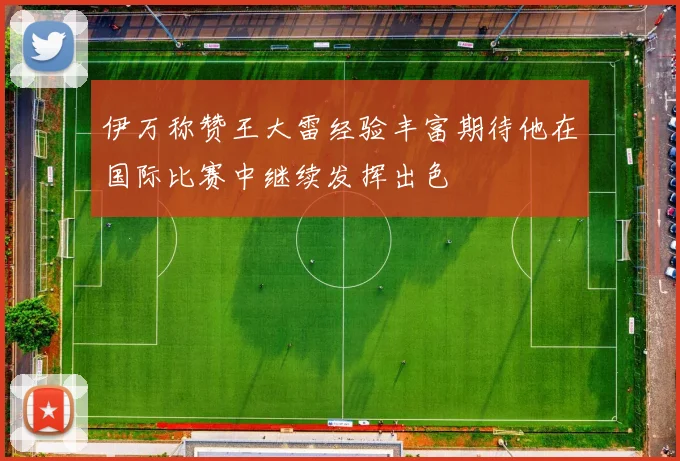 伊万称赞王大雷经验丰富期待他在国际比赛中继续发挥出色