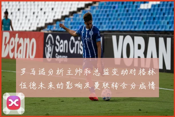 罗马诺分析主帅和总监变动对格林伍德未来的影响及曼联转会分成情况