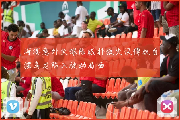 海港意外失球陈威扑救失误傅欢自摆乌龙陷入被动局面