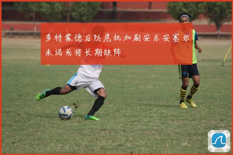 多特蒙德后防危机加剧安东安塞尔米诺或将长期缺阵