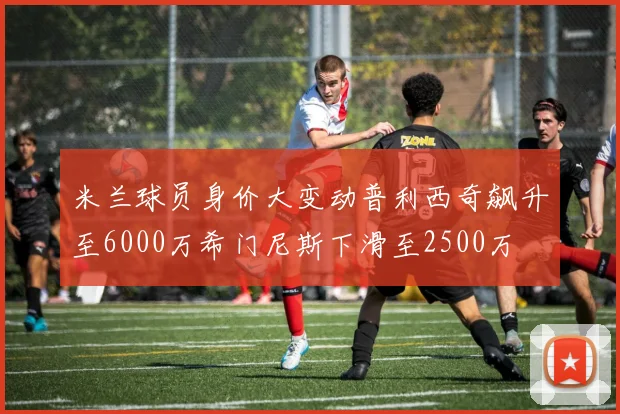 米兰球员身价大变动普利西奇飙升至6000万希门尼斯下滑至2500万