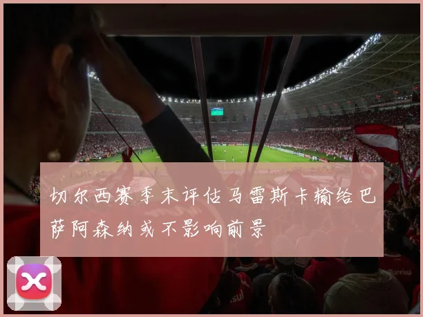 切尔西赛季末评估马雷斯卡输给巴萨阿森纳或不影响前景