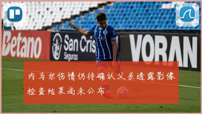 内马尔伤情仍待确认父亲透露影像检查结果尚未公布