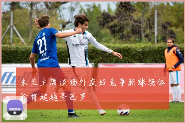 米兰主席谈场外友好竞争新球场体验将超越圣西罗
