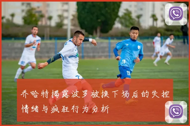 乔哈特揭露波罗被换下场后的失控情绪与疯狂行为分析