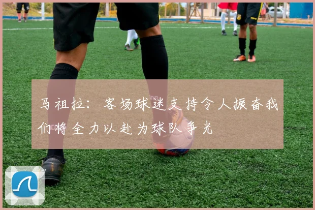马祖拉：客场球迷支持令人振奋我们将全力以赴为球队争光