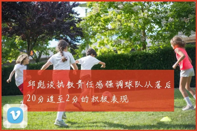 邱彪谈执教责任感强调球队从落后20分追至2分的积极表现