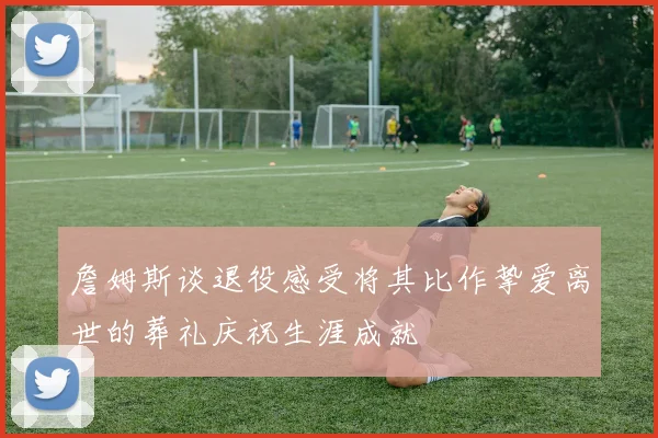 詹姆斯谈退役感受将其比作挚爱离世的葬礼庆祝生涯成就