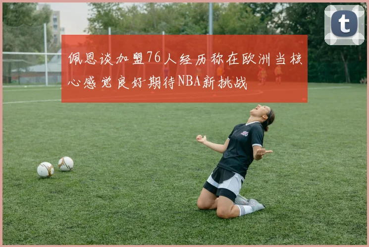 佩恩谈加盟76人经历称在欧洲当核心感觉良好期待NBA新挑战