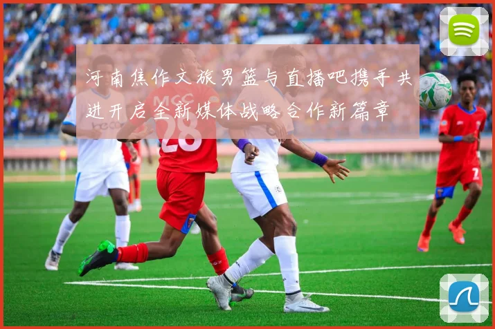 河南焦作文旅男篮与直播吧携手共进开启全新媒体战略合作新篇章