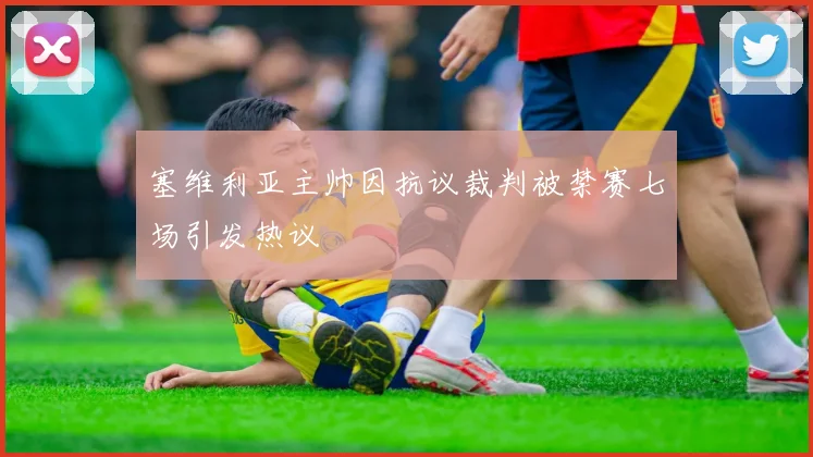 塞维利亚主帅因抗议裁判被禁赛七场引发热议