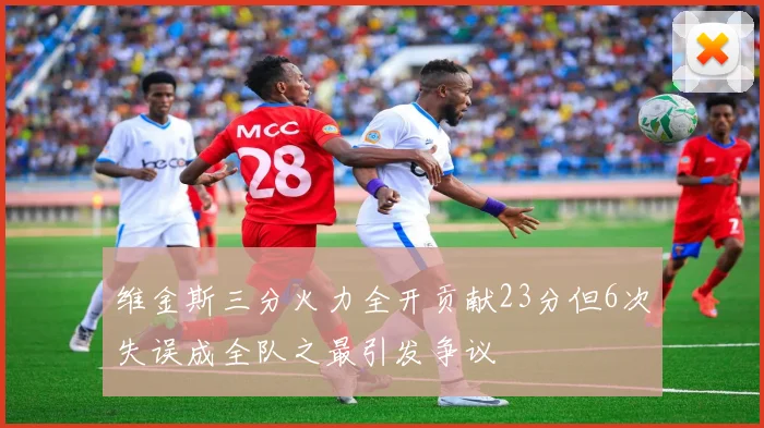 维金斯三分火力全开贡献23分但6次失误成全队之最引发争议