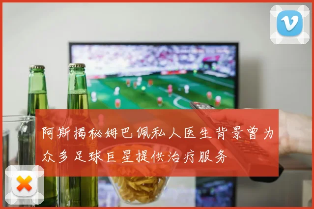 阿斯揭秘姆巴佩私人医生背景曾为众多足球巨星提供治疗服务