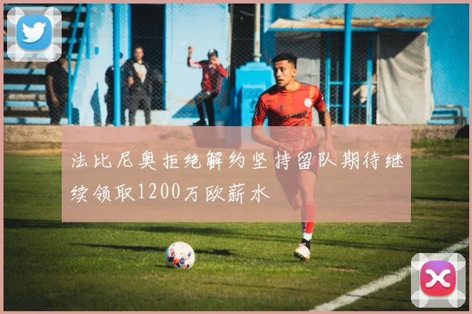 法比尼奥拒绝解约坚持留队期待继续领取1200万欧薪水