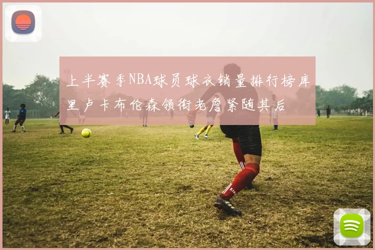 上半赛季NBA球员球衣销量排行榜库里卢卡布伦森领衔老詹紧随其后