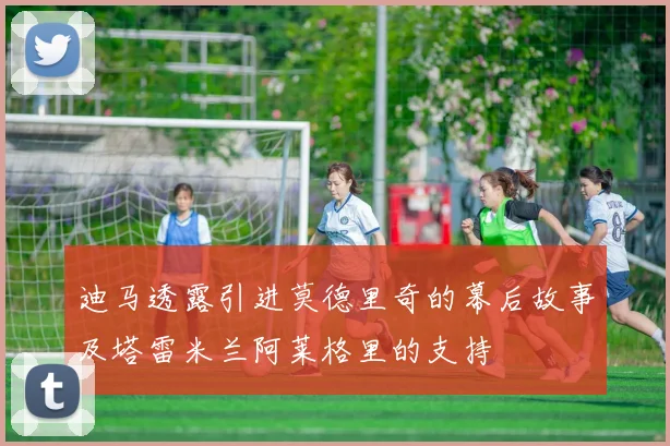 迪马透露引进莫德里奇的幕后故事及塔雷米兰阿莱格里的支持