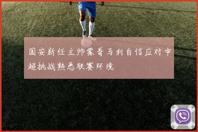 国安新任主帅蒙哥马利自信应对中超挑战熟悉联赛环境