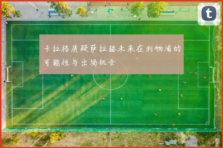 卡拉格质疑萨拉赫未来在利物浦的可能性与出场机会