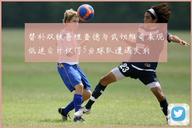 替补双铁普理查德与武切维奇表现低迷合计仅得5分球队遭遇失利