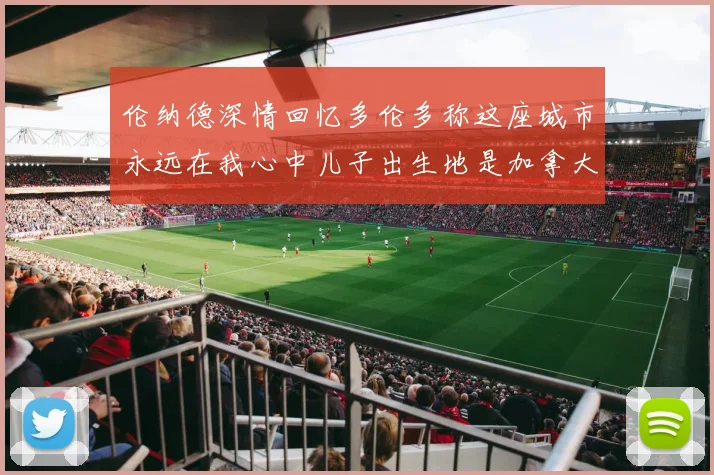 伦纳德深情回忆多伦多称这座城市永远在我心中儿子出生地是加拿大