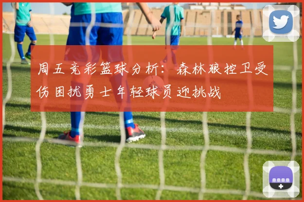 周五竞彩篮球分析：森林狼控卫受伤困扰勇士年轻球员迎挑战