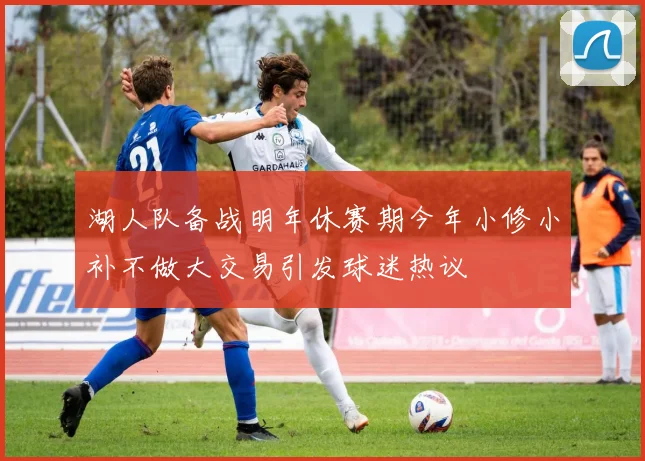 湖人队备战明年休赛期今年小修小补不做大交易引发球迷热议