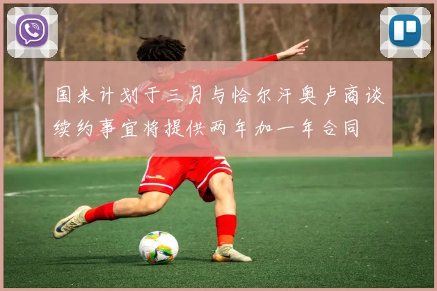 国米计划于三月与恰尔汗奥卢商谈续约事宜将提供两年加一年合同