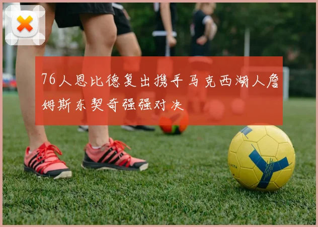 76人恩比德复出携手马克西湖人詹姆斯东契奇强强对决