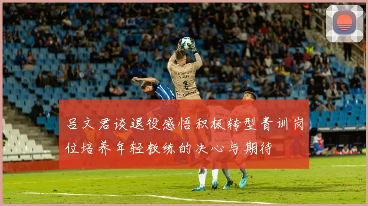 吕文君谈退役感悟积极转型青训岗位培养年轻教练的决心与期待