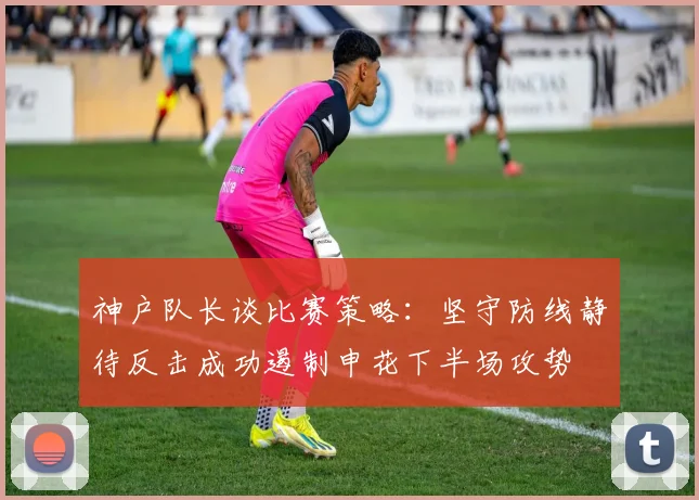 神户队长谈比赛策略：坚守防线静待反击成功遏制申花下半场攻势