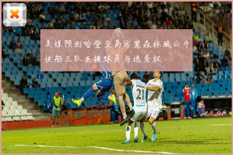 美媒预测哈登交易方案森林狼公牛快船三队互换球员与选秀权