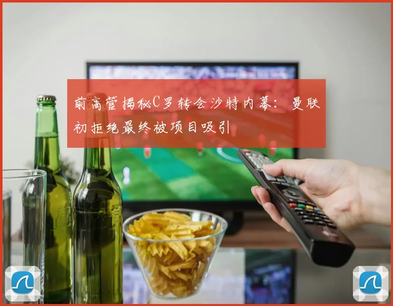 前高管揭秘C罗转会沙特内幕：曼联初拒绝最终被项目吸引