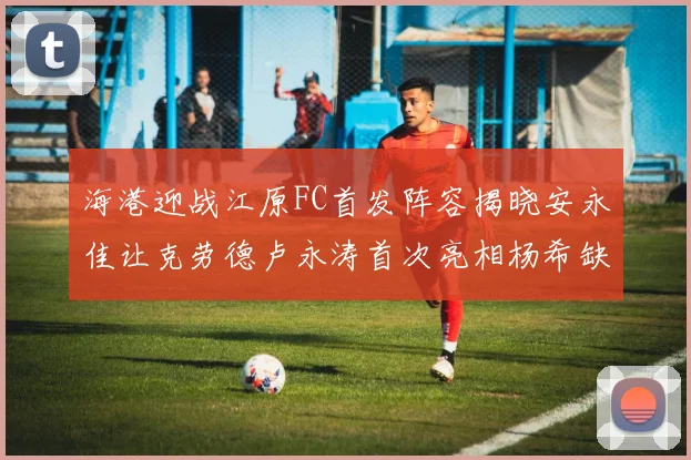 海港迎战江原FC首发阵容揭晓安永佳让克劳德卢永涛首次亮相杨希缺席