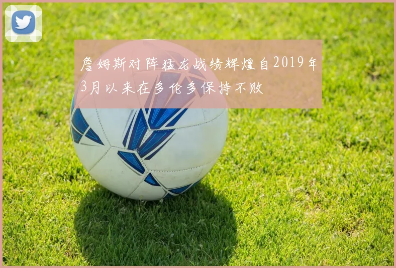 詹姆斯对阵猛龙战绩辉煌自2019年3月以来在多伦多保持不败