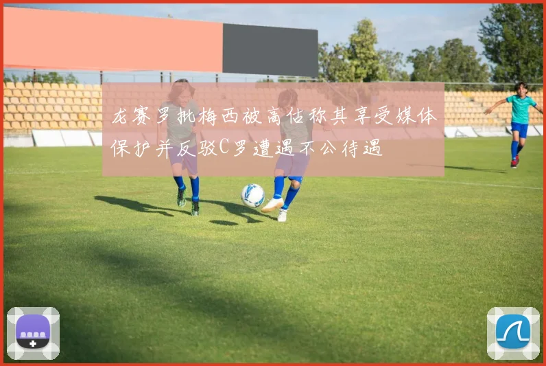 龙赛罗批梅西被高估称其享受媒体保护并反驳C罗遭遇不公待遇