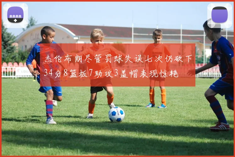 杰伦布朗尽管罚球失误七次仍砍下34分8篮板7助攻3盖帽表现惊艳