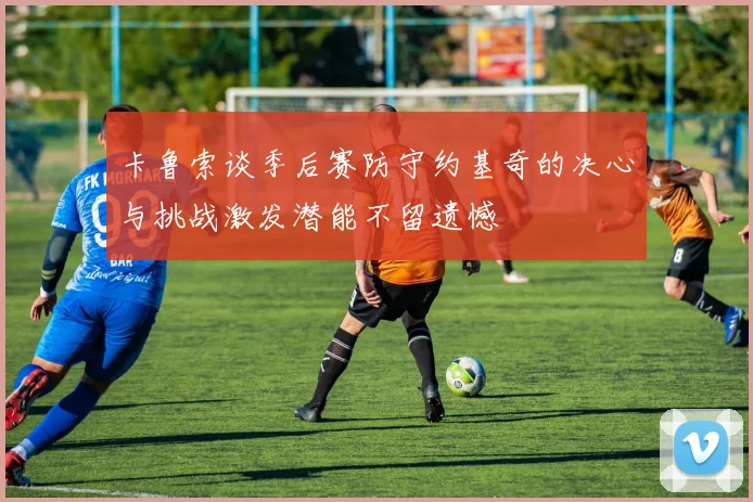 卡鲁索谈季后赛防守约基奇的决心与挑战激发潜能不留遗憾